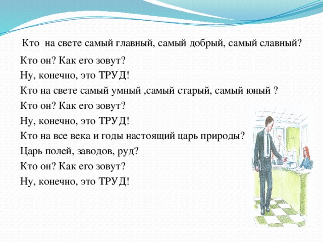   Кто на свете самый главный, самый добрый, самый славный?  Кто он? Как его зовут?  Ну, конечно, это ТРУД!  Кто на свете самый умный ,самый старый, самый юный ?  Кто он? Как его зовут?  Ну, конечно, это ТРУД!  Кто на все века и годы настоящий царь природы?  Царь полей, заводов, руд?  Кто он? Как его зовут?  Ну, конечно, это ТРУД!