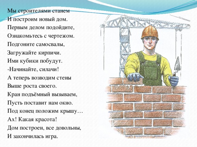 Мы строителями станем И построим новый дом. Первым делом подойдите, Ознакомьтесь с чертежом. Подгоните самосвалы, Загружайте кирпичи. Ими кубики побудут. -Начинайте, силачи! А теперь возводим стены Выше роста своего. Кран подъёмный вызываем, Пусть поставит нам окно. Под конец положим крышу… Ах! Какая красота! Дом построен, все довольны, И закончилась игра.