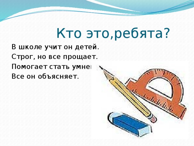 Кто это,ребята? В школе учит он детей. Строг, но все прощает. Помогает стать умней, Все он объясняет.