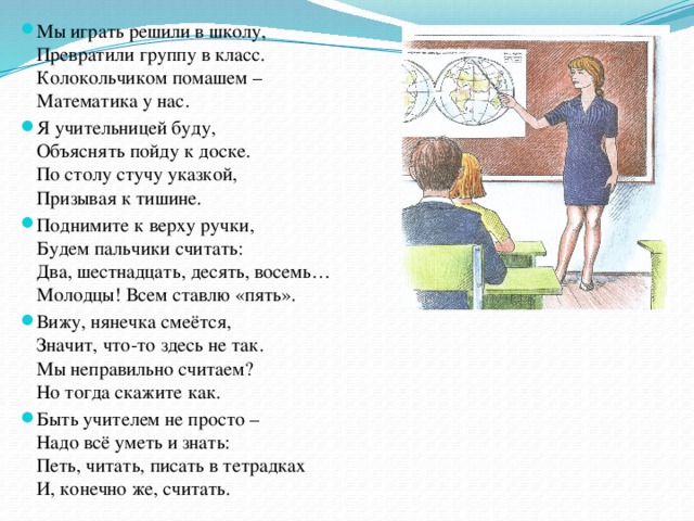 Мы играть решили в школу,  Превратили группу в класс.  Колокольчиком помашем –  Математика у нас. Я учительницей буду,  Объяснять пойду к доске.  По столу стучу указкой,  Призывая к тишине. Поднимите к верху ручки,  Будем пальчики считать:  Два, шестнадцать, десять, восемь…  Молодцы! Всем ставлю «пять». Вижу, нянечка смеётся,  Значит, что-то здесь не так.  Мы неправильно считаем?  Но тогда скажите как. Быть учителем не просто –  Надо всё уметь и знать:  Петь, читать, писать в тетрадках  И, конечно же, считать. 