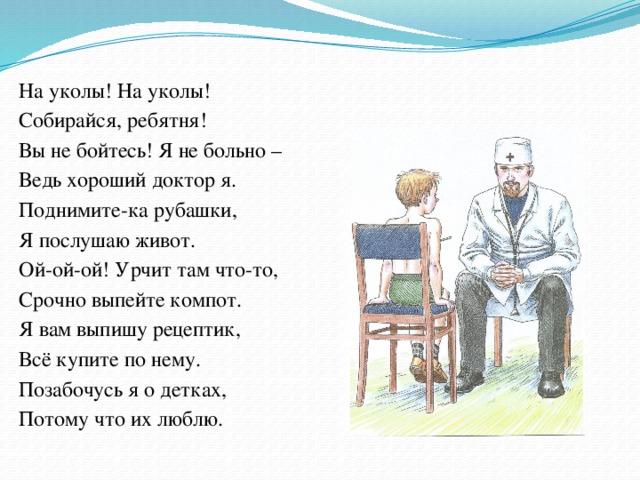 На уколы! На уколы! Собирайся, ребятня! Вы не бойтесь! Я не больно – Ведь хороший доктор я. Поднимите-ка рубашки, Я послушаю живот. Ой-ой-ой! Урчит там что-то, Срочно выпейте компот. Я вам выпишу рецептик, Всё купите по нему. Позабочусь я о детках, Потому что их люблю. 