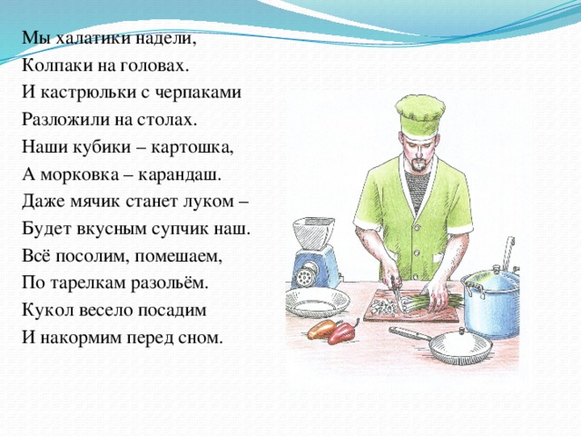 Мы халатики надели, Колпаки на головах. И кастрюльки с черпаками Разложили на столах. Наши кубики – картошка, А морковка – карандаш. Даже мячик станет луком – Будет вкусным супчик наш. Всё посолим, помешаем, По тарелкам разольём. Кукол весело посадим И накормим перед сном.