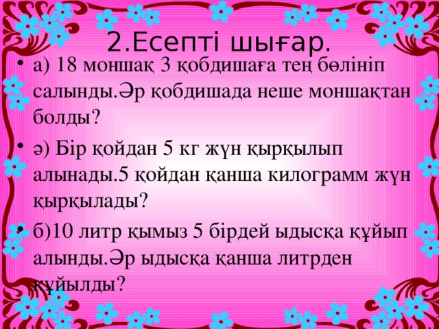 2.Есепті шығар. а) 18 моншақ 3 қобдишаға тең бөлініп салынды.Әр қобдишада неше моншақтан болды? ә) Бір қойдан 5 кг жүн қырқылып алынады.5 қойдан қанша килограмм жүн қырқылады? б)10 литр қымыз 5 бірдей ыдысқа құйып алынды.Әр ыдысқа қанша литрден құйылды?