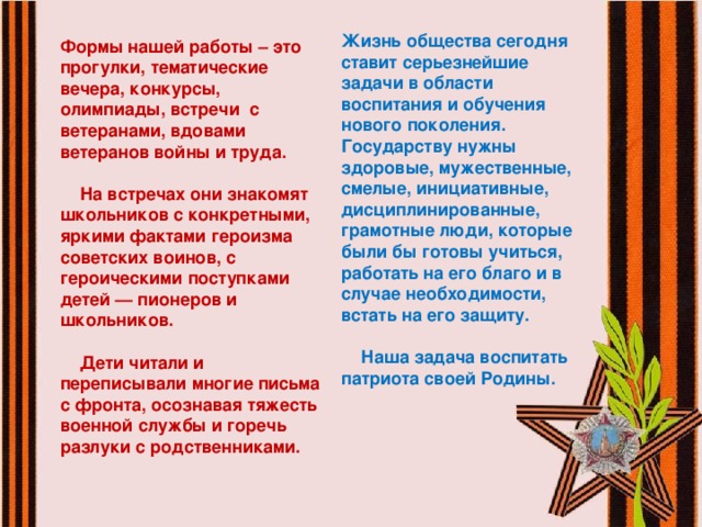 Жизнь общества сегодня ставит серьезнейшие задачи в области воспитания и обучения нового поколения. Государству нужны здоровые, мужественные, смелые, инициативные, дисциплинированные, грамотные люди, которые были бы готовы учиться, работать на его благо и в случае необходимости, встать на его защиту.   Наша задача воспитать патриота своей Родины. Формы нашей работы – это прогулки, тематические вечера, конкурсы, олимпиады, встречи с ветеранами, вдовами ветеранов войны и труда.   На встречах они знакомят школьников с конкретными, яркими фактами героизма советских воинов, с героическими поступками детей — пионеров и школьников.   Дети читали и переписывали многие письма с фронта, осознавая тяжесть военной службы и горечь разлуки с родственниками.