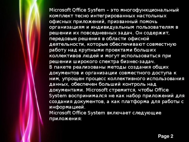 Microsoft Qffice Sysfem – это многофункциональный комплект тесно интегрированных настольных офисных приложений, призванный помочь организациям и индивидуальным пользователям в решении их повседневных задач. Он содержит, передовые решения в области офисной деятельности, которые обеспечивают совместную работу над крупными проектами больших коллективов людей и могут использоваться при решении широкого спектра бизнес-задач. В пакете реализованы методы создания общих документов и организации совместного доступа к ним, упрощен процесс коллективного использования данных, обеспечен больший контроль над документами. Microsoft стремится, чтобы Office System воспринимался не как набор приложений для создания документов, а как платформа для работы с информацией. Microsoft Office System включает следующие приложения: