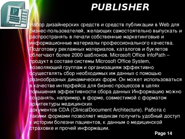   Publisher   Набор дизайнерских средств и средств публикации в Web для бизнес-пользователей, желающих самостоятельно выпускать и распространять в печати собственные маркетинговые и информационные материалы профессионального качества. Подготовку рекламных материалов, каталогов и буклетов облегчают более 2000 шаблонов. Microsoft Office InfoPath – продукт в составе системы Microsoft Office System, позволяющий группам и организациям эффективно осуществлять сбор необходимых им данных с помощью разнообразных динамических форм. Он может использоваться в качестве интерфейса для бизнес-процессов в целях повышения эффективности сбора данных Информацию можно сохранять, например, в форме, совместимой с форматом архитектуры медицинских документов CDA (ClinicalDocument Architecture). Работа с такими формами позволяет медикам получить удобный доступ к истории болезни пациентов, к данным о медицинской страховке и прочей информации.