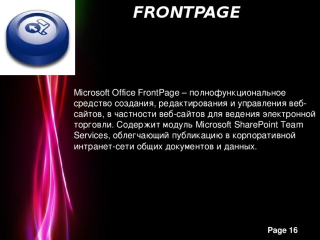   FrontPage   Microsoft Office FrontPage – полнофункциональное средство создания, редактирования и управления веб-сайтов, в частности веб-сайтов для ведения электронной торговли. Содержит модуль Microsoft SharePoint Team Services, облегчающий публикацию в корпоративной интранет-сети общих документов и данных.