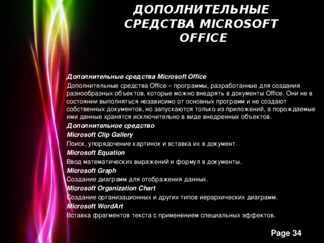 Дополнительные средства Microsoft   Office   Дополнительные средства Microsoft Office Дополнительные средства Office – программы, разработанные для создания разнообразных объектов, которые можно внедрять в документы Office. Они не в состоянии выполняться независимо от основных программ и не создают собственных документов, но запускаются только из приложений, а порождаемые ими данные хранятся исключительно в виде внедренных объектов. Дополнительное средство Microsoft Clip Gallery Поиск, упорядочение картинок и вставка их в документ. Microsoft Equation Ввод математических выражений и формул в документы. Microsoft Graph Создание диаграмм для отображения данных. Microsoft Organization Chart Создание организационных и других типов иерархических диаграмм. Microsoft WordArt Вставка фрагментов текста с применением специальных эффектов.