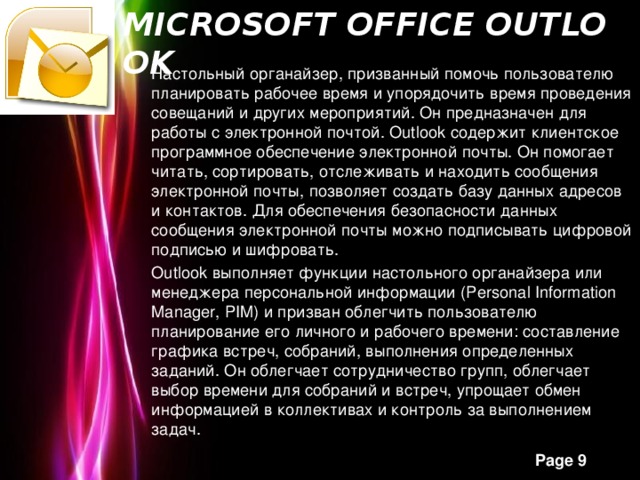 Microsoft Office Outlook   Настольный органайзер, призванный помочь пользователю планировать рабочее время и упорядочить время проведения совещаний и других мероприятий. Он предназначен для работы с электронной почтой. Outlook содержит клиентское программное обеспечение электронной почты. Он помогает читать, сортировать, отслеживать и находить сообщения электронной почты, позволяет создать базу данных адресов и контактов. Для обеспечения безопасности данных сообщения электронной почты можно подписывать цифровой подписью и шифровать. Outlook выполняет функции настольного органайзера или менеджера персональной информации (Personal Information Manager, PIM) и призван облегчить пользователю планирование его личного и рабочего времени: составление графика встреч, собраний, выполнения определенных заданий. Он облегчает сотрудничество групп, облегчает выбор времени для собраний и встреч, упрощает обмен информацией в коллективах и контроль за выполнением задач.