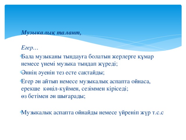 Музыкалық талант,   Егер… Бала музыканы тыңдауға болатын жерлерге құмар немесе үнемі музыка тыңдап жүреді;  Әннің әуенін тез есте сақтайды;  Егер ән айтып немесе музыкалық аспапта ойнаса, ерекше көңіл-күймен, сезіммен кіріседі;  өз бетімен ән шығарады;   Музыкалық аспапта ойнайды немесе үйреніп жүр т.с.с