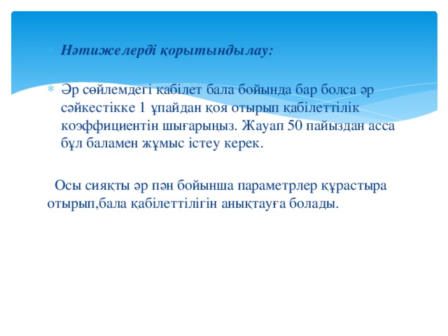 Нәтижелерді қорытындылау:   Әр сөйлемдегі қабілет бала бойында бар болса әр сәйкестікке 1 ұпайдан қоя отырып қабілеттілік коэффициентін шығарыңыз. Жауап 50 пайыздан асса бұл баламен жұмыс істеу керек.