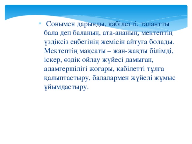 Сонымен дарынды, қабілетті, талантты бала деп баланың, ата-ананың, мектептің үздіксіз еңбегінің жемісін айтуға болады. Мектептің мақсаты – жан-жақты білімді, іскер, өздік ойлау жүйесі дамыған, адамгершілігі жоғары, қабілетті тұлға қалыптастыру, балалармен жүйелі жұмыс ұйымдастыру.