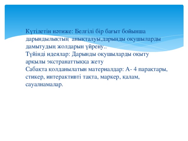 Күтілетін нәтиже: Белгілі бір бағыт бойынша дарындылықтың анықталуы,дарынды оқушыларды дамытудың жолдарын үйрену..   Түйінді идеялар: Дарынды оқушыларды оқыту арқылы экстранаттыққа жету   Сабақта қолданылатын материалдар: А- 4 парақтары, стикер, интерактивті тақта, маркер, қалам, сауалнамалар. 