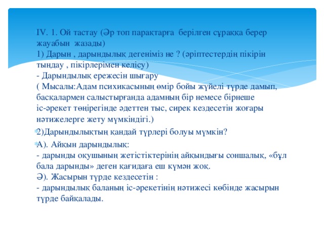 ІV. 1. Ой тастау (Әр топ парақтарға берілген сұраққа берер жауабын жазады)  1) Дарын , дарындылық дегеніміз не ? (әріптестердің пікірін тыңдау , пікірлерімен келісу)  - Дарындылық ережесін шығару   ( Мысалы:Адам психикасының өмір бойы жүйелі түрде дамып, басқалармен салыстырғанда адамның бір немесе бірнеше   іс-әрекет төңірегінде әдеттен тыс, сирек кездесетін жоғары нәтижелерге жету мүмкіндігі.) 2)Дарындылықтың қандай түрлері болуы мүмкін? А). Айқын дарындылық:  - дарынды оқушының жетістіктерінің айқындығы соншалық, «бұл бала дарынды» деген қағидаға еш күмән жоқ.  Ә). Жасырын түрде кездесетін :  - дарындылық баланың іс-әрекетінің нәтижесі көбінде жасырын түрде байқалады. 