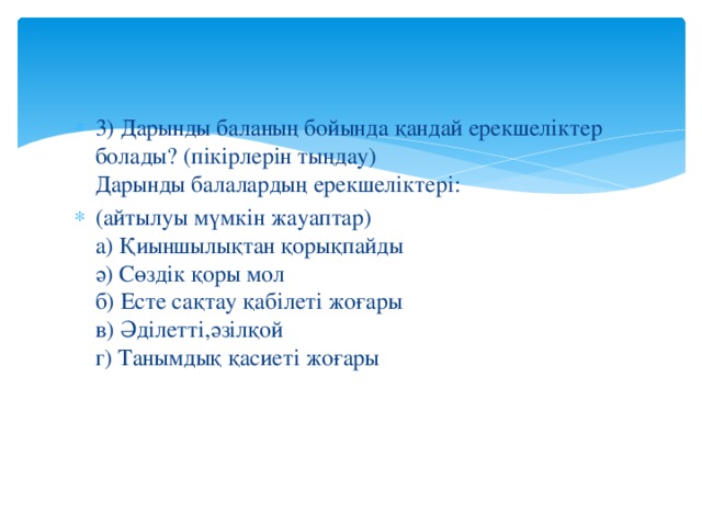 3) Дарынды баланың бойында қандай ерекшеліктер болады? (пікірлерін тыңдау)   Дарынды балалардың ерекшеліктері: (айтылуы мүмкін жауаптар)  а) Қиыншылықтан қорықпайды  ә) Сөздік қоры мол  б) Есте сақтау қабілеті жоғары  в) Әділетті,әзілқой  г) Танымдық қасиеті жоғары