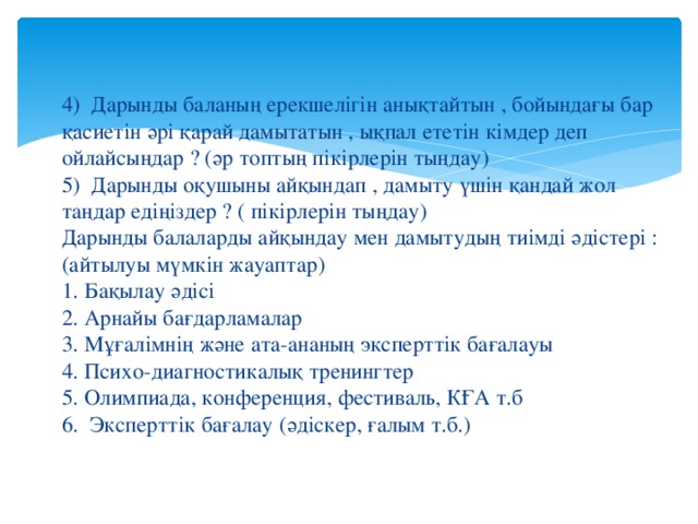 4) Дарынды баланың ерекшелігін анықтайтын , бойындағы бар қасиетін әрі қарай дамытатын , ықпал ететін кімдер деп ойлайсыңдар ? (әр топтың пікірлерін тыңдау)  5) Дарынды оқушыны айқындап , дамыту үшін қандай жол таңдар едіңіздер ? ( пікірлерін тыңдау)  Дарынды балаларды айқындау мен дамытудың тиімді әдістері : (айтылуы мүмкін жауаптар)  1. Бақылау әдісі  2. Арнайы бағдарламалар  3. Мұғалімнің және ата-ананың эксперттік бағалауы  4. Психо-диагностикалық тренингтер  5. Олимпиада, конференция, фестиваль, КҒА т.б  6. Эксперттік бағалау (әдіскер, ғалым т.б.) 