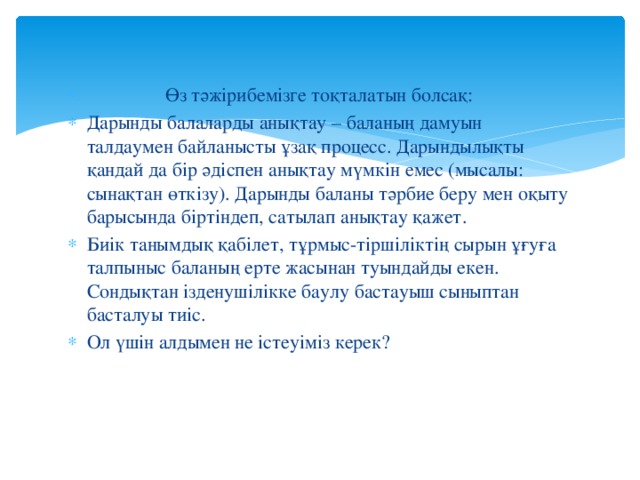 Өз тәжірибемізге тоқталатын болсақ: Дарынды балаларды анықтау – баланың дамуын талдаумен байланысты ұзақ процесс. Дарындылықты қандай да бір әдіспен анықтау мүмкін емес (мысалы: сынақтан өткізу). Дарынды баланы тәрбие беру мен оқыту барысында біртіндеп, сатылап анықтау қажет. Биік танымдық қабілет, тұрмыс-тіршіліктің сырын ұғуға талпыныс баланың ерте жасынан туындайды екен. Сондықтан ізденушілікке баулу бастауыш сыныптан басталуы тиіс. Ол үшін алдымен не істеуіміз керек?