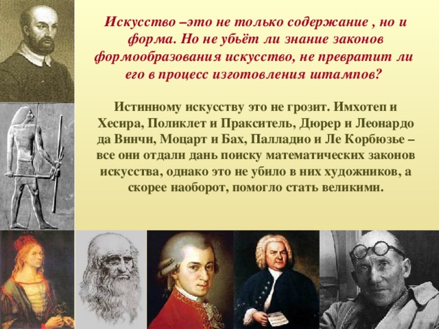 Искусство –это не только содержание , но и форма. Но не убьёт ли знание законов формообразования искусство, не превратит ли его в процесс изготовления штампов? Истинному искусству это не грозит. Имхотеп и Хесира, Поликлет и Пракситель, Дюрер и Леонардо да Винчи, Моцарт и Бах, Палладио и Ле Корбюзье – все они отдали дань поиску математических законов искусства, однако это не убило в них художников, а скорее наоборот, помогло стать великими.