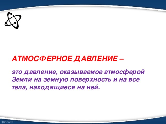 АТМОСФЕРНОЕ ДАВЛЕНИЕ –   это давление, оказываемое атмосферой Земли на земную поверхность и на все тела, находящиеся на ней.