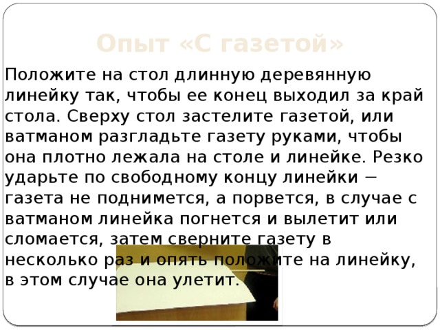 Опыт «С газетой» Положите на стол длинную деревянную линейку так, чтобы ее конец выходил за край стола. Сверху стол застелите газетой, или ватманом разгладьте газету руками, чтобы она плотно лежала на столе и линейке. Резко ударьте по свободному концу линейки − газета не поднимется, а порвется, в случае с ватманом линейка погнется и вылетит или сломается, затем сверните газету в несколько раз и опять положите на линейку, в этом случае она улетит.