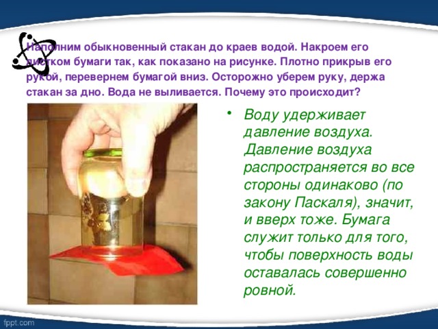 Наполним обыкновенный стакан до краев водой. Накроем его листком бумаги так, как показано на рисунке. Плотно прикрыв его рукой, перевернем бумагой вниз. Осторожно уберем руку, держа стакан за дно. Вода не выливается. Почему это происходит?