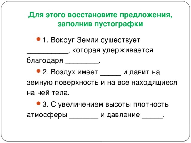 Для этого восстановите предложения, заполнив пустографки 1. Вокруг Земли существует __________, которая удерживается благодаря ________. 2. Воздух имеет _____ и давит на земную поверхность и на все находящиеся на ней тела. 3. С увеличением высоты плотность атмосферы _______ и давление _____.  