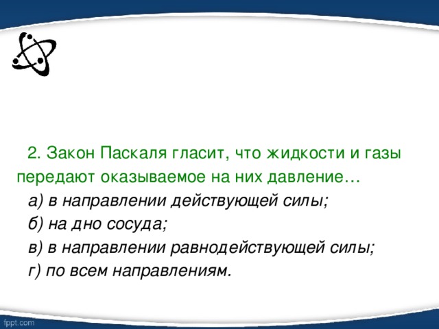 2. Закон Паскаля гласит, что жидкости и газы передают оказываемое на них давление… а) в направлении действующей силы; б) на дно сосуда; в) в направлении равнодействующей силы; г) по всем направлениям.