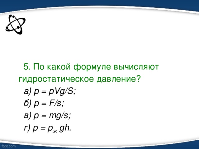 5. По какой формуле вычисляют гидростатическое давление? а) p = pVg/S; б) р = F/s; в) р = mg/s; г) р = p ж gh.