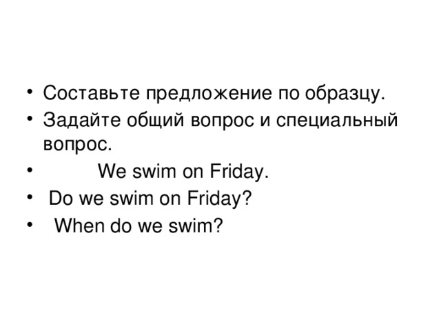 Составьте предложение по образцу. Задайте общий вопрос и специальный вопрос.  We swim on Friday.  Do we swim on Friday?  When do we swim?