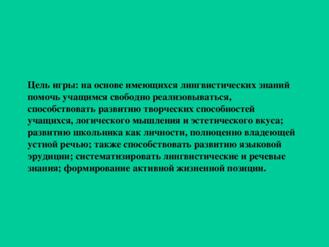 Цель игры: на основе имеющихся лингвистических знаний помочь учащимся свободно реализовываться, способствовать развитию творческих способностей учащихся, логического мышления и эстетического вкуса; развитию школьника как личности, полноценно владеющей устной речью; также способствовать развитию языковой эрудиции; систематизировать лингвистические и речевые знания; формирование активной жизненной позиции.