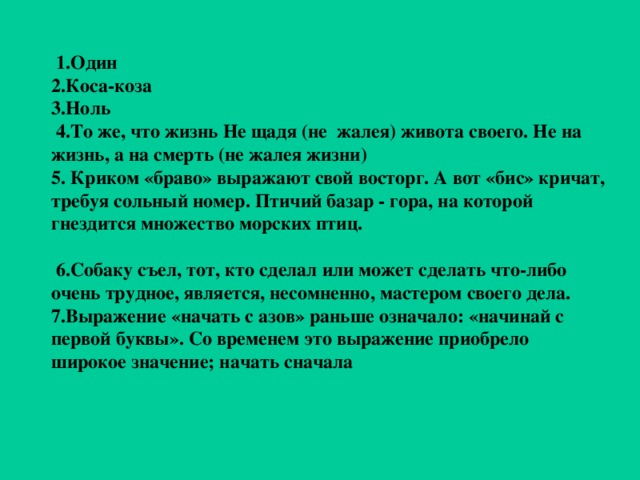 1.Один 2.Коса-коза 3.Ноль  4.То же, что жизнь Не щадя (не жалея) живота своего. Не на жизнь, а на смерть (не жалея жизни) 5. Криком «браво» выражают свой восторг. А вот «бис» кричат, требуя сольный номер. Птичий базар - гора, на которой гнездится множество морских птиц.   6.Собаку съел, тот, кто сделал или может сделать что-либо очень трудное, является, несомненно, мастером своего дела. 7.Выражение «начать с азов» раньше означало: «начинай с первой буквы». Со временем это выражение приобрело широкое значение; начать сначала