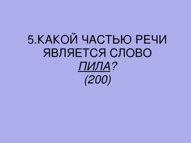 5. КАКОЙ ЧАСТЬЮ РЕЧИ ЯВЛЯЕТСЯ СЛОВО ПИЛА ? (200)