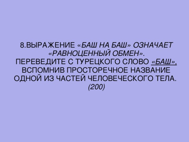 8. ВЫРАЖЕНИЕ « БАШ НА БАШ» ОЗНАЧАЕТ «РАВНОЦЕННЫЙ ОБМЕН». ПЕРЕВЕДИТЕ С ТУРЕЦКОГО СЛОВО «БАШ»,  ВСПОМНИВ ПРОСТОРЕЧНОЕ НАЗВАНИЕ ОДНОЙ ИЗ ЧАСТЕЙ ЧЕЛОВЕЧЕСКОГО ТЕЛА.  (200)