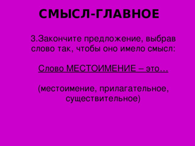 СМЫСЛ-ГЛАВНОЕ 3. Закончите предложение, выбрав слово так, чтобы оно имело смысл: Слово МЕСТОИМЕНИЕ – это… (местоимение, прилагательное, существительное)