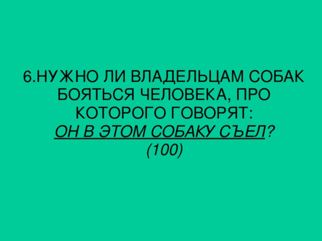 6. НУЖНО ЛИ ВЛАДЕЛЬЦАМ СОБАК БОЯТЬСЯ ЧЕЛОВЕКА, ПРО КОТОРОГО ГОВОРЯТ: ОН В ЭТОМ СОБАКУ СЪЕЛ ? (100)