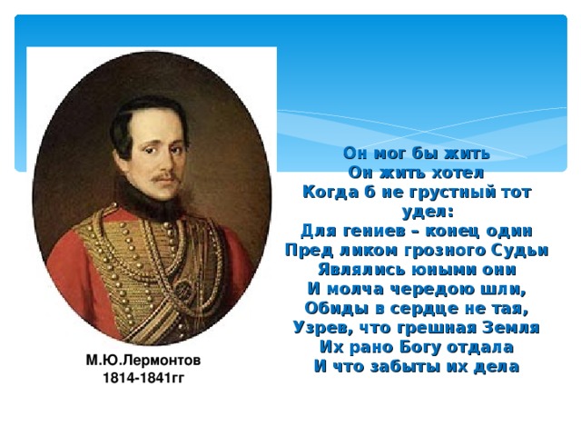 Он мог бы жить Он жить хотел Когда б не грустный тот удел: Для гениев – конец один Пред ликом грозного Судьи Являлись юными они И молча чередою шли, Обиды в сердце не тая, Узрев, что грешная Земля Их рано Богу отдала И что забыты их дела  М.Ю.Лермонтов 1814-1841гг