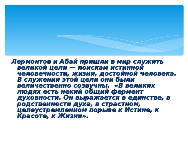 Лермонтов и Абай пришли в мир служить великой цели — поискам истинной человечности, жизни, достойной человека. В служении этой цели они были величественно созвучны. «В великих людях есть некий общий фермент духовности. Он выражается в единстве, в родственности духа, в страстном, целеустремленном порыве к Истине, к Красоте, к Жизни».