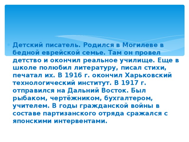 Детский писатель. Родился в Могилеве в бедной еврейской семье. Там он провел детство и окончил реальное училище. Еще в школе полюбил литературу, писал стихи, печатал их. В 1916 г. окончил Харьковский технологический институт. В 1917 г. отправился на Дальний Восток. Был рыбаком, чертёжником, бухгалтером, учителем. В годы гражданской войны в составе партизанского отряда сражался с японскими интервентами.