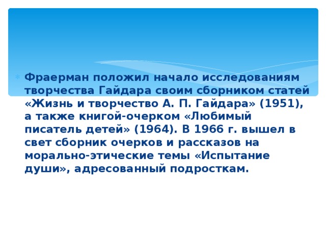 Фраерман положил начало исследованиям творчества Гайдара своим сборником статей «Жизнь и творчество А. П. Гайдара» (1951), а также книгой-очерком «Любимый писатель детей» (1964). В 1966 г. вышел в свет сборник очерков и рассказов на морально-этические темы «Испытание души», адресованный подросткам.