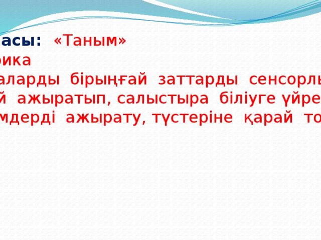 Білім беру саласы:  «Таным» Бөлімі:  Сенсорика Мақсаты: Балаларды бірыңғай заттарды сенсорлық белгілеріне  қарай ажыратып, салыстыра біліуге үйрету, үлкен, кіші  көлемдерді ажырату, түстеріне қарай топтастыру.