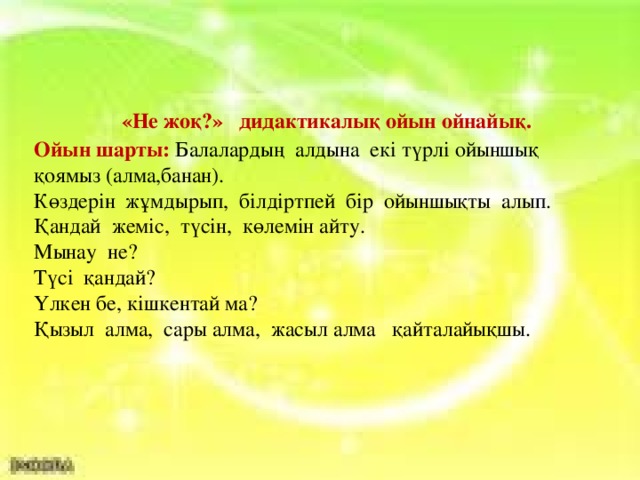 «Не жоқ?» дидактикалық ойын ойнайық. Ойын шарты: Балалардың алдына екі түрлі ойыншық қоямыз (алма,банан). Көздерін жұмдырып, білдіртпей бір ойыншықты алып. Қандай жеміс, түсін, көлемін айту. Мынау не? Түсі қандай? Үлкен бе, кішкентай ма? Қызыл алма, сары алма, жасыл алма қайталайықшы.