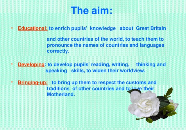 The aim:    Educational:  to enrich pupils’ knowledge about Great Britain    and other countries of the world, to teach them to   pronounce the names of countries and languages   correctly.  Developing : to develop pupils’ reading, writing, thinking and   speaking skills, to widen their worldview.  Bringing-up: to bring up them to respect the customs and  traditions of other countries and to love their  Motherland.