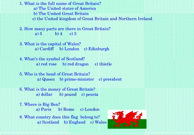 1. What is the full name of Great Britain?  a) The United states of America  b) The United Great Britain  c) the United kingdom of Great Britain and Northern Ireland  2. How many parts are there in Great Britain?  a) 5 b) 4 c) 3 3. What is the capital of Wales?  a) Cardiff b) London c) Edinburgh 4. What’s the symbol of Scotland?  a) red rose b) red dragon c) thistle  5. Who is the head of Great Britain?  a) Queen b) prime-minister c) president 6. What is the money of Great Britain?  a) dollar b) pound c) peseta 7. Where is Big Ben?  a) Paris b) Rome c) London 8. What country does this flag belong to?  a) Scotland b) England c) Wales