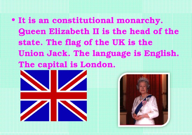 It is an constitutional monarchy. Queen Elizabeth II is the head of the state. The flag of the UK is the Union Jack. The language is English. The capital is London.