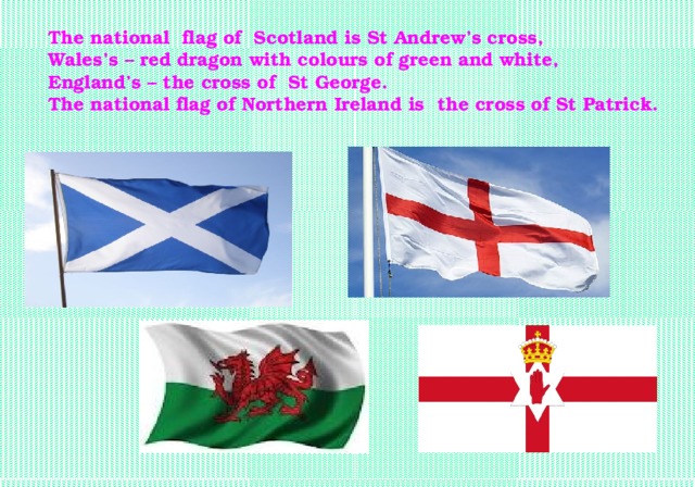 The national flag of Scotland is St Andrew’s cross, Wales’s – red dragon with colours of green and white, England’s – the cross of St George. The national flag of Northern Ireland is the cross of St Patrick.