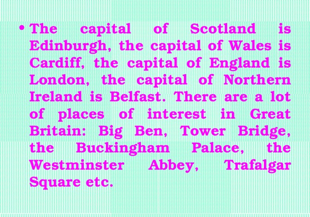 The capital of Scotland is Edinburgh, the capital of Wales is Cardiff, the capital of England is London, the capital of Northern Ireland is Belfast. There are a lot of places of interest in Great Britain: Big Ben, Tower Bridge, the Buckingham Palace, the Westminster Abbey, Trafalgar Square etc.