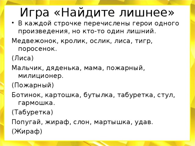 Игра «Найдите лишнее» В каждой строчке перечислены герои одного произведения, но кто-то один лишний. Медвежонок, кролик, ослик, лиса, тигр, поросенок. (Лиса) Мальчик, дяденька, мама, пожарный, милиционер. (Пожарный) Ботинок, картошка, бутылка, табуретка, стул, гармошка. (Табуретка) Попугай, жираф, слон, мартышка, удав. (Жираф)