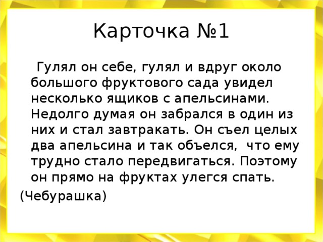 Карточка №1  Гулял он себе, гулял и вдруг около большого фруктового сада увидел несколько ящиков с апельсинами. Недолго думая он забрался в один из них и стал завтракать. Он съел целых два апельсина и так объелся, что ему трудно стало передвигаться. Поэтому он прямо на фруктах улегся спать. (Чебурашка)