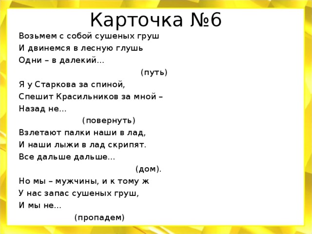 Карточка №6 Возьмем с собой сушеных груш И двинемся в лесную глушь Одни – в далекий…  (путь) Я у Старкова за спиной, Спешит Красильников за мной – Назад не…  (повернуть) Взлетают палки наши в лад, И наши лыжи в лад скрипят. Все дальше дальше…  (дом). Но мы – мужчины, и к тому ж У нас запас сушеных груш, И мы не…  (пропадем)