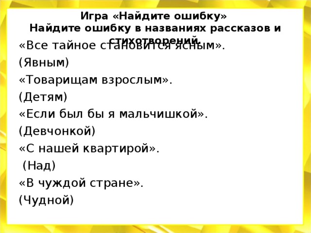 Игра «Найдите ошибку»  Найдите ошибку в названиях рассказов и стихотворений.   «Все тайное становится ясным». (Явным) «Товарищам взрослым». (Детям) «Если был бы я мальчишкой». (Девчонкой) «С нашей квартирой».  (Над) «В чуждой стране». (Чудной)